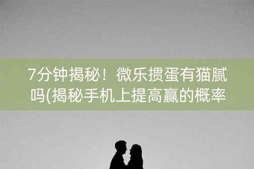 7分钟揭秘！微乐掼蛋有猫腻吗(揭秘手机上提高赢的概率)