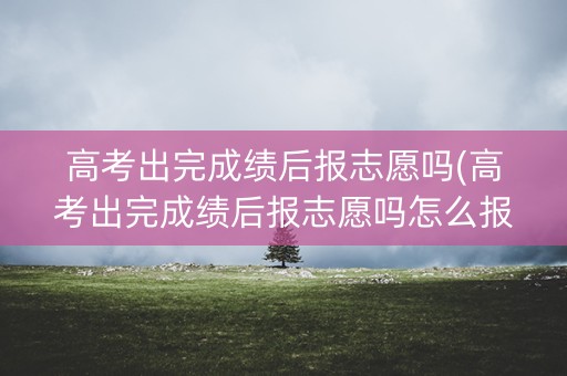 高考出完成绩后报志愿吗(高考出完成绩后报志愿吗怎么报)