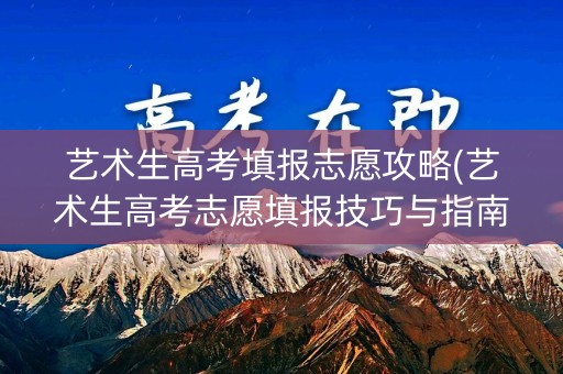 艺术生高考填报志愿攻略(艺术生高考志愿填报技巧与指南2021)