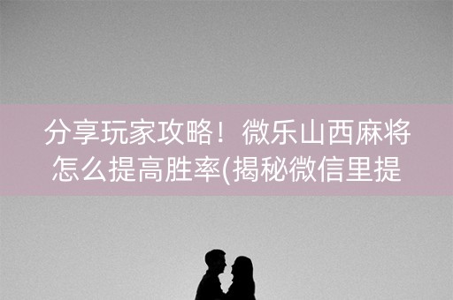 分享玩家攻略！微乐山西麻将怎么提高胜率(揭秘微信里提高胜率)