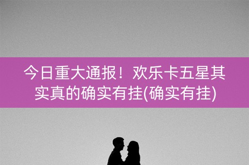 今日重大通报！欢乐卡五星其实真的确实有挂(确实有挂)