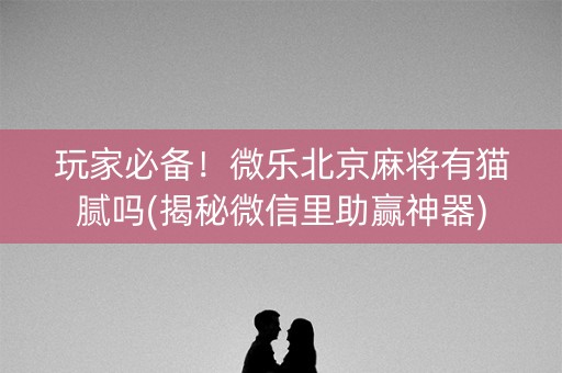 玩家必备！微乐北京麻将有猫腻吗(揭秘微信里助赢神器)