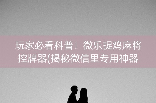 玩家必看科普！微乐捉鸡麻将控牌器(揭秘微信里专用神器下载)
