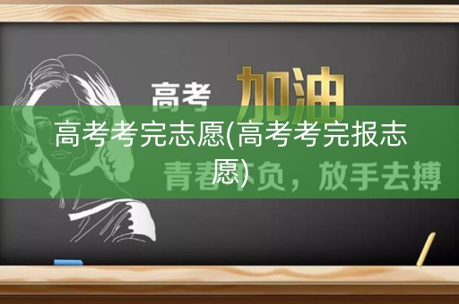 高考考完志愿(高考考完报志愿)
