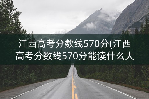 江西高考分数线570分(江西高考分数线570分能读什么大学)