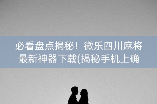 必看盘点揭秘！微乐四川麻将最新神器下载(揭秘手机上确实有猫腻)