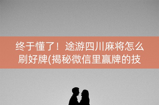 终于懂了！途游四川麻将怎么刷好牌(揭秘微信里赢牌的技巧)