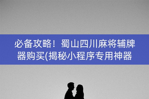 必备攻略！蜀山四川麻将辅牌器购买(揭秘小程序专用神器)