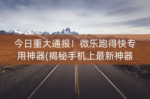 今日重大通报！微乐跑得快专用神器(揭秘手机上最新神器下载)