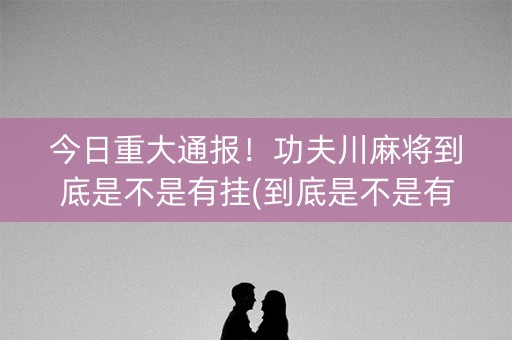 今日重大通报！功夫川麻将到底是不是有挂(到底是不是有挂)