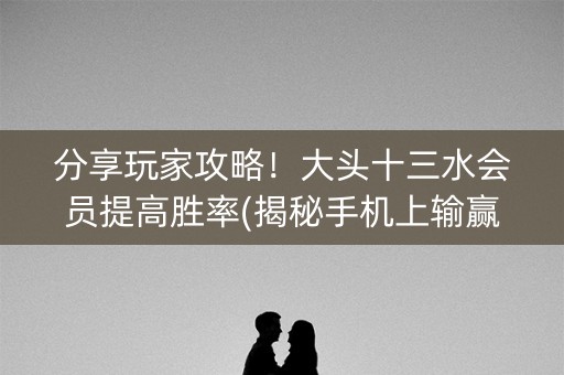 分享玩家攻略！大头十三水会员提高胜率(揭秘手机上输赢规律)