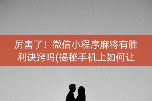 厉害了！微信小程序麻将有胜利诀窍吗(揭秘手机上如何让牌变好)