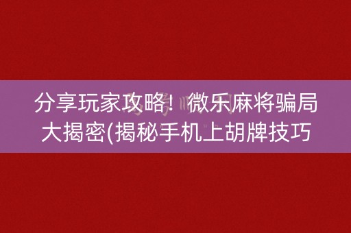 分享玩家攻略！微乐麻将骗局大揭密(揭秘手机上胡牌技巧)