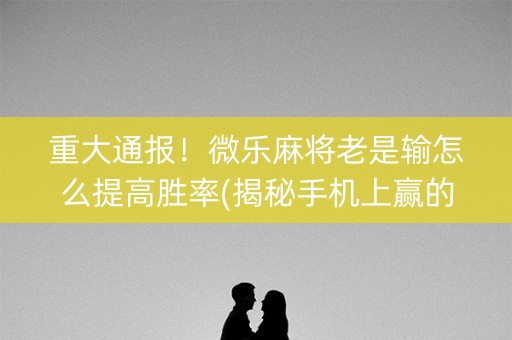 重大通报！微乐麻将老是输怎么提高胜率(揭秘手机上赢的诀窍)