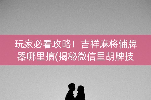 玩家必看攻略！吉祥麻将辅牌器哪里搞(揭秘微信里胡牌技巧)