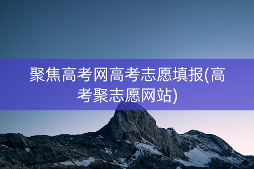 聚焦高考网高考志愿填报(高考聚志愿网站)