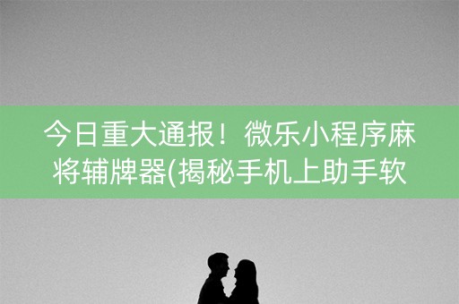 今日重大通报！微乐小程序麻将辅牌器(揭秘手机上助手软件)