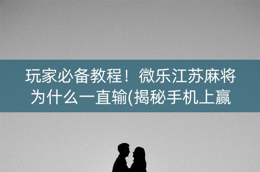 玩家必备教程！微乐江苏麻将为什么一直输(揭秘手机上赢牌的技巧)