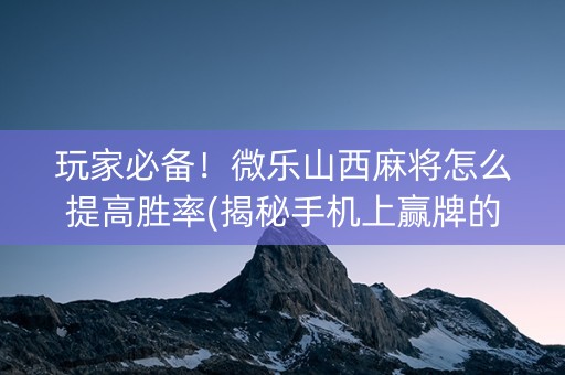 玩家必备！微乐山西麻将怎么提高胜率(揭秘手机上赢牌的技巧)