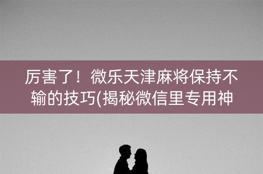 厉害了！微乐天津麻将保持不输的技巧(揭秘微信里专用神器)