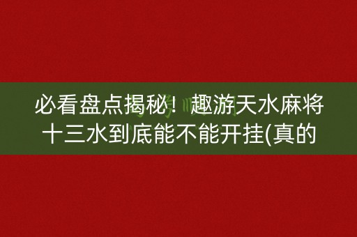 必看盘点揭秘！趣游天水麻将十三水到底能不能开挂(真的有挂)