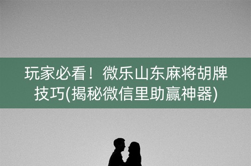 玩家必看！微乐山东麻将胡牌技巧(揭秘微信里助赢神器)