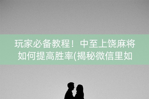 玩家必备教程！中至上饶麻将如何提高胜率(揭秘微信里如何让牌变好)