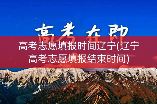 高考志愿填报时间辽宁(辽宁高考志愿填报结束时间)