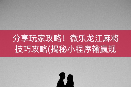 分享玩家攻略！微乐龙江麻将技巧攻略(揭秘小程序输赢规律)