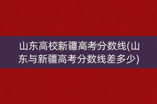 山东高校新疆高考分数线(山东与新疆高考分数线差多少)