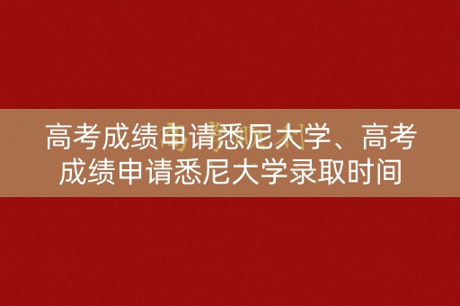 高考成绩申请悉尼大学、高考成绩申请悉尼大学录取时间
