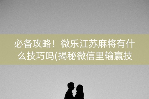 必备攻略！微乐江苏麻将有什么技巧吗(揭秘微信里输赢技巧)