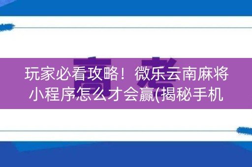 玩家必看攻略！微乐云南麻将小程序怎么才会赢(揭秘手机上专用神器)