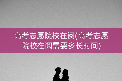 高考志愿院校在阅(高考志愿院校在阅需要多长时间)