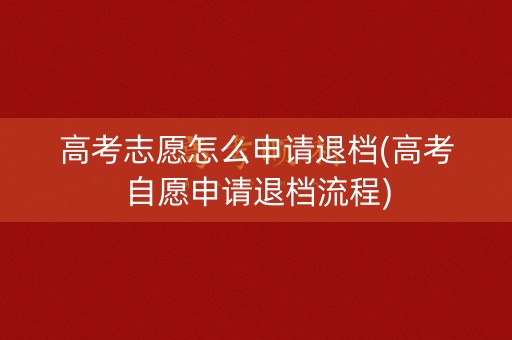 高考志愿怎么申请退档(高考自愿申请退档流程)
