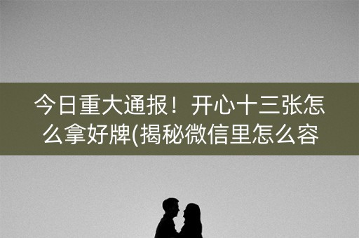 今日重大通报！开心十三张怎么拿好牌(揭秘微信里怎么容易赢)