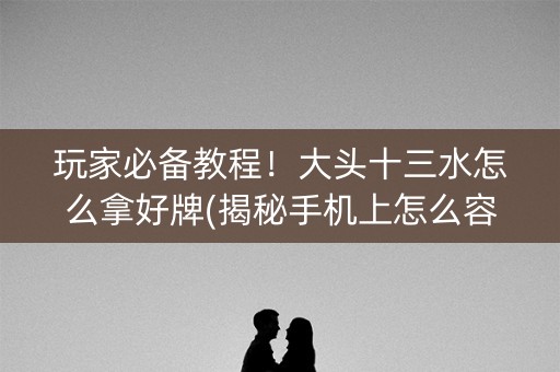 玩家必备教程！大头十三水怎么拿好牌(揭秘手机上怎么容易赢)