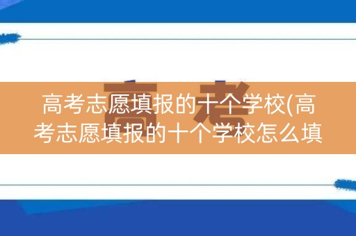高考志愿填报的十个学校(高考志愿填报的十个学校怎么填)