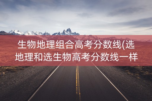生物地理组合高考分数线(选地理和选生物高考分数线一样吗)