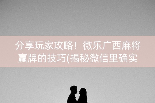分享玩家攻略！微乐广西麻将赢牌的技巧(揭秘微信里确实有猫腻)