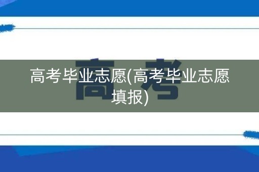 高考毕业志愿(高考毕业志愿填报)