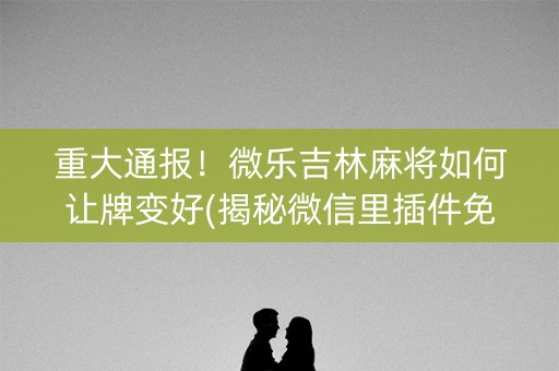 重大通报！微乐吉林麻将如何让牌变好(揭秘微信里插件免费)