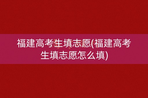 福建高考生填志愿(福建高考生填志愿怎么填)