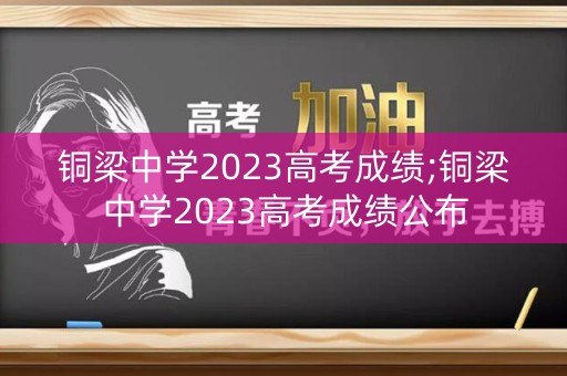 铜梁中学2023高考成绩;铜梁中学2023高考成绩公布