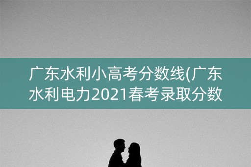 广东水利小高考分数线(广东水利电力2021春考录取分数线)