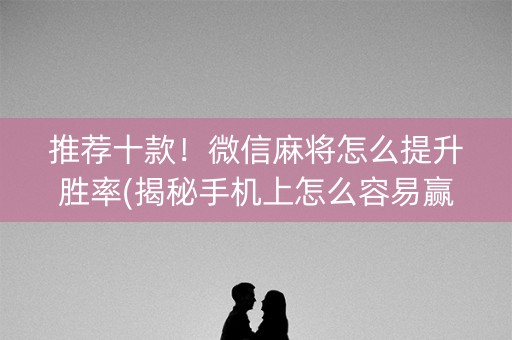 推荐十款！微信麻将怎么提升胜率(揭秘手机上怎么容易赢)