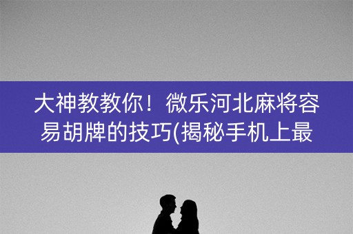 大神教教你！微乐河北麻将容易胡牌的技巧(揭秘手机上最新神器下载)
