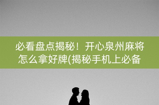 必看盘点揭秘！开心泉州麻将怎么拿好牌(揭秘手机上必备神器)