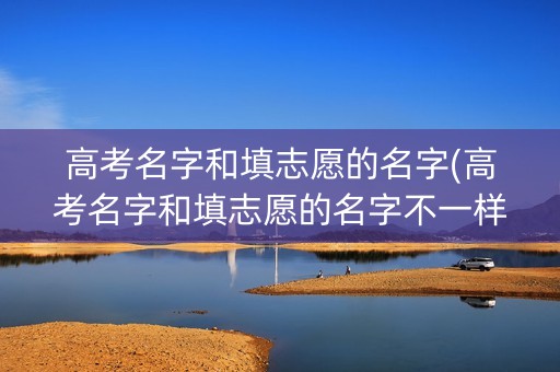 高考名字和填志愿的名字(高考名字和填志愿的名字不一样)