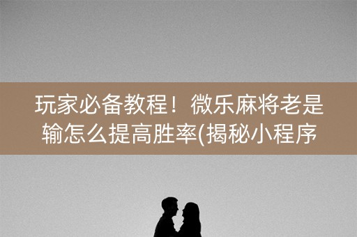 玩家必备教程！微乐麻将老是输怎么提高胜率(揭秘小程序规律攻略)